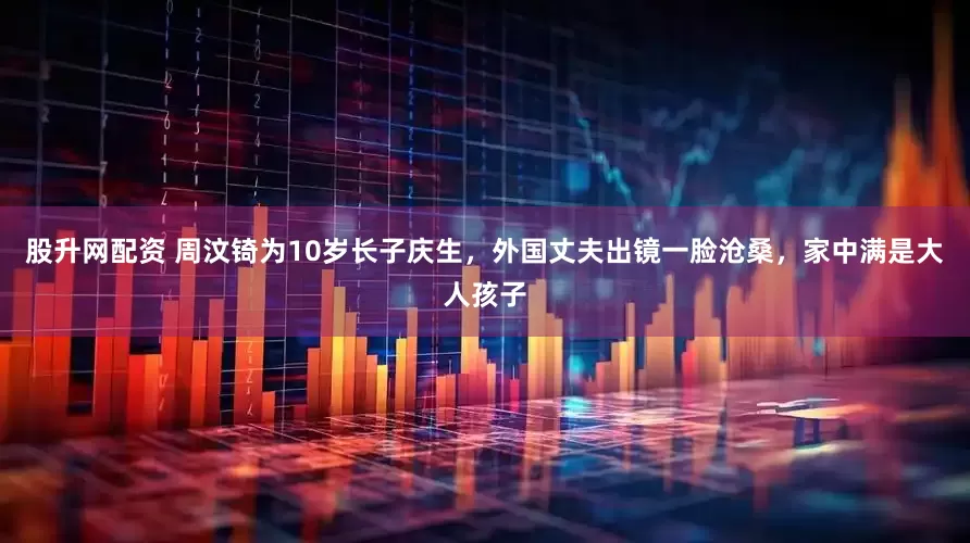 股升网配资 周汶锜为10岁长子庆生，外国丈夫出镜一脸沧桑，家中满是大人孩子