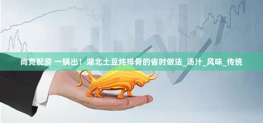 尚竞配资 一锅出！湖北土豆炖排骨的省时做法_汤汁_风味_传统